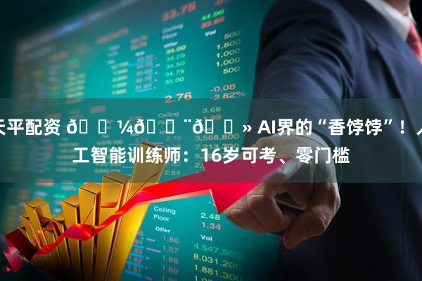 天平配资 💼👨💻 AI界的“香饽饽”！人工智能训练师：16岁可考、零门槛