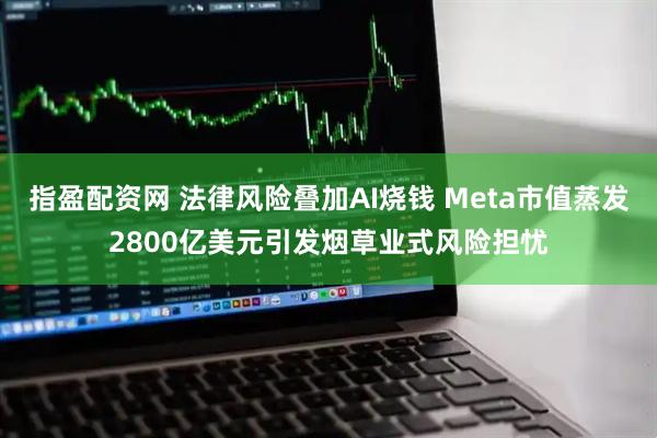 指盈配资网 法律风险叠加AI烧钱 Meta市值蒸发2800亿美元引发烟草业式风险担忧