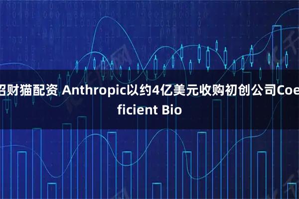 招财猫配资 Anthropic以约4亿美元收购初创公司Coefficient Bio
