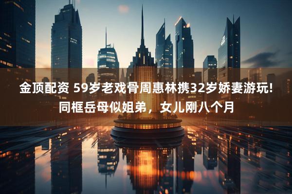 金顶配资 59岁老戏骨周惠林携32岁娇妻游玩!同框岳母似姐弟，女儿刚八个月