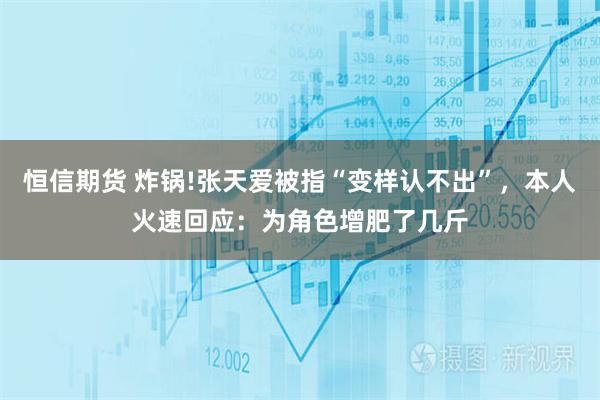 恒信期货 炸锅!张天爱被指“变样认不出”，本人火速回应：为角色增肥了几斤