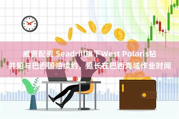 威贤配资 Seadrill旗下West Polaris钻井船与巴西国油续约，延长在巴西海域作业时间