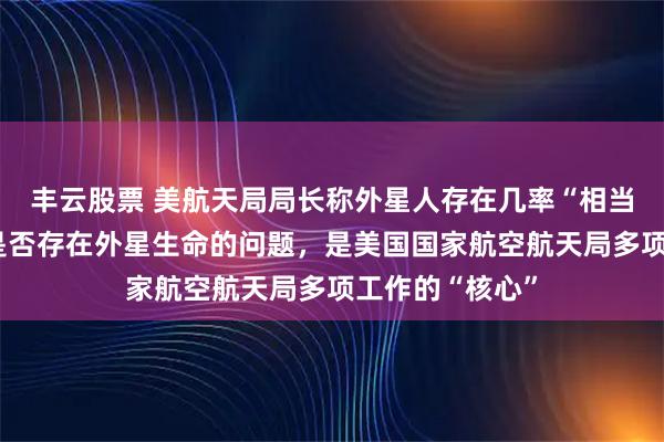 丰云股票 美航天局局长称外星人存在几率“相当高”：搞清楚是否存在外星生命的问题，是美国国家航空航天局多项工作的“核心”
